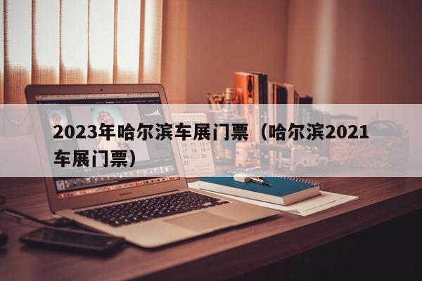 2023年哈尔滨车展门票（哈尔滨2021车展门票）